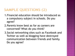 1.Financial education should be introduced as
a compulsory subject in schools. Do you
agree?
2.Parents know best as far as careers are
concerned? What do you think?
3.Social networking sites such as Facebook and
Twitter as well as blogging have destroyed
communication between friends and family.
Do you agree?
 