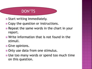  Start writing immediately.
 Copy the question or instructions.
 Repeat the same words in the chart in your
report.
 Write information that is not found in the
stimuli.
 Give opinions.
 Only use data from one stimulus.
 Use too many words or spend too much time
on this question.
DON’TS
 