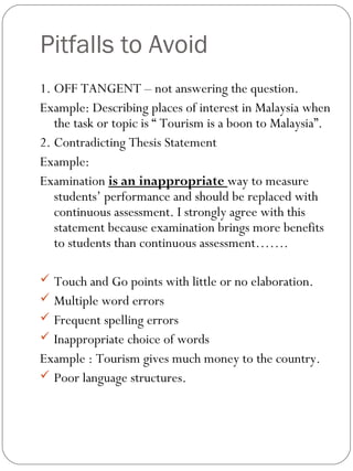Pitfalls to Avoid
1. OFF TANGENT – not answering the question.
Example: Describing places of interest in Malaysia when
the task or topic is “ Tourism is a boon to Malaysia”.
2. Contradicting Thesis Statement
Example:
Examination is an inappropriate way to measure
students’ performance and should be replaced with
continuous assessment. I strongly agree with this
statement because examination brings more benefits
to students than continuous assessment…….
 Touch and Go points with little or no elaboration.
 Multiple word errors
 Frequent spelling errors
 Inappropriate choice of words
Example : Tourism gives much money to the country.
 Poor language structures.
 