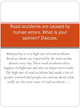 Malaysia has a very high rate of road accidents.
Road accidents are reported by the mass media
almost every day.These road accidents often
happen on highways and also on major town roads.
The high rate of road accidents had made a lot of
people worried and people are curious about what
really are the root cause of road accidents…..
Road accidents are caused by
human errors. What is your
opinion? Discuss.
 