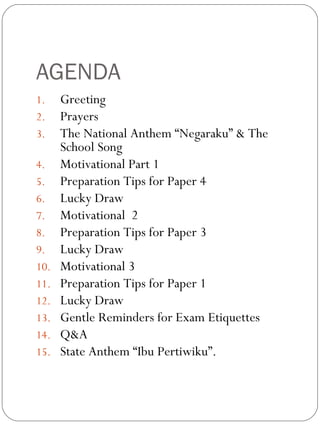 AGENDA
1. Greeting
2. Prayers
3. The National Anthem “Negaraku” & The
School Song
4. Motivational Part 1
5. Preparation Tips for Paper 4
6. Lucky Draw
7. Motivational 2
8. Preparation Tips for Paper 3
9. Lucky Draw
10. Motivational 3
11. Preparation Tips for Paper 1
12. Lucky Draw
13. Gentle Reminders for Exam Etiquettes
14. Q&A
15. State Anthem “Ibu Pertiwiku”.
 