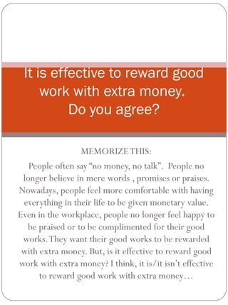 MEMORIZETHIS:
People often say “no money, no talk”. People no
longer believe in mere words , promises or praises.
Nowadays, people feel more comfortable with having
everything in their life to be given monetary value.
Even in the workplace, people no longer feel happy to
be praised or to be complimented for their good
works.They want their good works to be rewarded
with extra money. But, is it effective to reward good
work with extra money? I think, it is/it isn’t effective
to reward good work with extra money…
It is effective to reward good
work with extra money.
Do you agree?
 