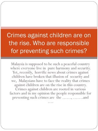 Malaysia is supposed to be such a peaceful country
where everyone live in pure harmony and security.
Yet, recently, horrific news about crimes against
children have broken that illusion of security and
we, Malaysians have to face the reality that crimes
against children are on the rise in this country.
Crimes against children are rooted in various
factors and in my opinion the people responsible for
preventing such crimes are the ……, …….and
….
Crimes against children are on
the rise. Who are responsible
for preventing such crimes?
 
