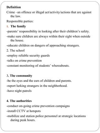 Definition
Crime –an offence or illegal act/activity/actions that are against
the law.
Responsible parties:
1. The family
-parents’ responsibility in looking after their children’s safety.
-make sure children are always within their sight when outside
the house.
-educate children on dangers of approaching strangers.
2. The school
-employ reliable security guards
-talks on crime prevention
-constant monitoring of students’ whereabouts.
3. The community
-be the eyes and the ears of children and parents.
-report lurking strangers in the neighborhood.
-have night patrols
4. The authorities
-conduct on-going crime prevention campaigns
-install CCTV at hotspots
-mobilize and station police personnel at strategic locations
during peak hours.
 