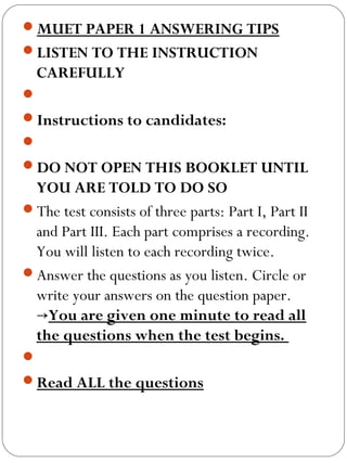 MUET PAPER 1 ANSWERING TIPS
LISTEN TO THE INSTRUCTION
CAREFULLY
 
Instructions to candidates:
 
DO NOT OPEN THIS BOOKLET UNTIL
YOU ARE TOLD TO DO SO
The test consists of three parts: Part I, Part II
and Part III. Each part comprises a recording.
You will listen to each recording twice.
Answer the questions as you listen. Circle or
write your answers on the question paper.
→You are given one minute to read all
the questions when the test begins.
 
Read ALL the questions
 