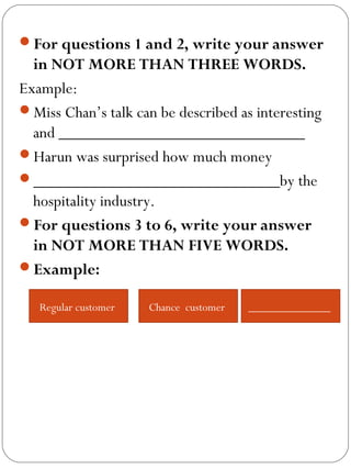 For questions 1 and 2, write your answer
in NOT MORE THAN THREE WORDS.
Example:
Miss Chan’s talk can be described as interesting
and _____________________________
Harun was surprised how much money
_____________________________by the
hospitality industry.
For questions 3 to 6, write your answer
in NOT MORE THAN FIVE WORDS.
Example:
Regular customer Chance customer ______________
 
