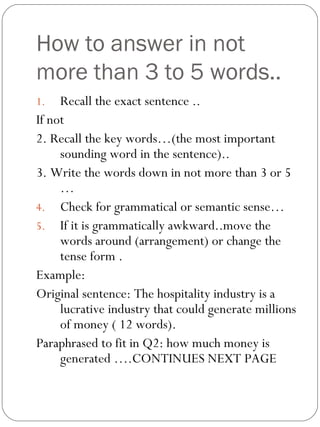 How to answer in not
more than 3 to 5 words..
1. Recall the exact sentence ..
If not
2. Recall the key words…(the most important
sounding word in the sentence)..
3. Write the words down in not more than 3 or 5
…
4. Check for grammatical or semantic sense…
5. If it is grammatically awkward..move the
words around (arrangement) or change the
tense form .
Example:
Original sentence: The hospitality industry is a
lucrative industry that could generate millions
of money ( 12 words).
Paraphrased to fit in Q2: how much money is
generated ….CONTINUES NEXT PAGE
 