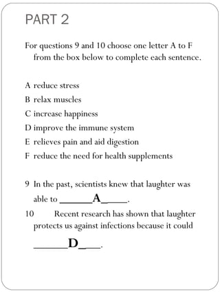 PART 2
For questions 9 and 10 choose one letter A to F
from the box below to complete each sentence.
A reduce stress
B relax muscles
C increase happiness
D improve the immune system
E relieves pain and aid digestion
F reduce the need for health supplements
 
9 In the past, scientists knew that laughter was
able to _____A_____.
10 Recent research has shown that laughter
protects us against infections because it could
_______D____.
 