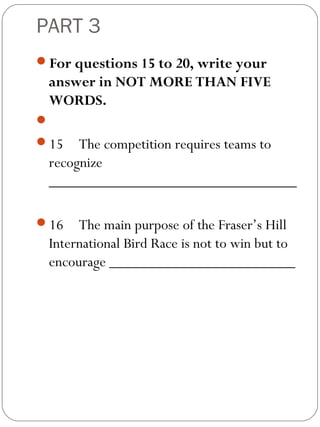 PART 3
For questions 15 to 20, write your
answer in NOT MORE THAN FIVE
WORDS.
 
15 The competition requires teams to
recognize
________________________________
 
16 The main purpose of the Fraser’s Hill
International Bird Race is not to win but to
encourage ________________________
 
