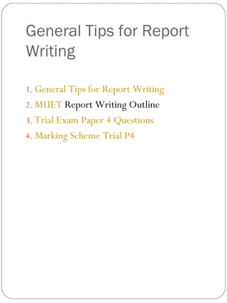 General Tips for Report
Writing
1. General Tips for Report Writing
2. MUET Report Writing Outline
3. Trial Exam Paper 4 Questions
4. Marking Scheme Trial P4
 
