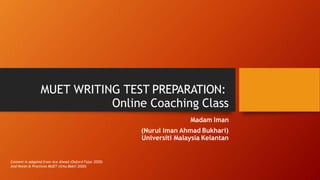 MUET WRITING TEST PREPARATION:
Online Coaching Class
Madam Iman
(Nurul Iman Ahmad Bukhari)
Universiti Malaysia Kelantan
Content is adapted from Ace Ahead (Oxford Fajar 2020)
And Notes & Practices MUET (Ilmu Bakti 2020)
 