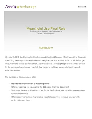 Research




                         Meaningful Use Final Rule
                             Summary and Analysis for Executives of
                                    Acute Care Hospitals




                                        August 2010


On July 13, 2010 the Centers for Medicare and Medicaid Services (CMS) issued the "final rule"
specifying Meaningful Use requirements for eligible medical entities. Buried in this 862-page
document are critical elements that Axial Professional Services (APS) believes will be pivotal
to the success of acute care hospitals that aspire to achieve Meaningful Use in a cost-
effective manner.


The purpose of this document is to:


   •   Provide a basic overview of Meaningful Use
   •   Offer a roadmap for navigating the 862-page final rule document
   •   Synthesize the key points of each section of the final rule – along with page numbers
       for quick reference
   •   Offer recommendations that enable hospital executives to move forward with
       actionable next steps
 