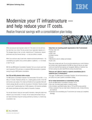 IBM Systems Technology Group




Modernize your IT infrastructure —
and help reduce your IT costs.
Realize financial savings with a consolidation plan today.



While cost pressures have long been a factor for IT, the need to do more with less        Today there are mounting growth requirements in the IT environment:
has never been more critical. The very survival of your organization depends on it.       • Energy usage costs
The messages today are clear: cut costs, modernize your IT infrastructure, improve        • Space costs
                                                                                          • HVAC costs
performance and drive financial savings — or lose your ability to compete.
                                                                                          • Software licenses
                                                                                          • Servers
What if you could see a way to save funds, modernize and boost performance — by           • Maintenance costs for software and hardware
consolidating your systems onto a common platform or platforms — in 15 minutes            • Labor costs
or less? You can!                                                                         Those costs increase each year. You can see that maintaining your current infrastruc-
                                                                                          ture involves major ongoing expenses. But IBM can show you how you can regain
With the new IBM Systems Consolidation Evaluation Tool, you can get a quick total         control and show that these expenses are manageable. Making an investment now
cost of ownership (TCO) and return on investment (ROI) demonstration of potential         for future savings can yield a high ROI and a strong net present value.
savings through an IBM Systems consolidation.                                             Think you can’t afford to invest in a systems consolidation plan to
                                                                                          modernize your IT infrastructure?
See TCO and ROI potential within minutes                                                  Think again. The IBM Systems Consolidation Evaluation Tool will demonstrate you
The IBM Systems Consolidation Evaluation Tool demonstrates TCO and ROI — in as            can’t afford not to have a systems consolidation strategy.
little as 15 minutes. Powered by Alinean, Inc., a leading global provider of TCO, ROI
                                                                                          Get an instant demonstration on consolidation savings
and business case analysis, this simple and flexible tool pre-populates fields with       Use the new IBM Systems Consolidation Evaluation Tool to:
industry average data after you enter four key pieces of information. Results are based   • Get a fast, third-party-based analysis of potential savings.
on peer-to-peer IT spending data from 21,000 companies in 38 industries worldwide,        • See immediate, quantifiable breakout data on TCO and ROI savings potential.
with industry benchmarks and metrics based on thousands of analyses.                      • View an example of how you might reduce infrastructure costs, increase efficiency
                                                                                            and modernize.
                                                                                          • Understand how consolidating your IT environment can increase your competitive
You can also choose to input your own specific information, making the output more
                                                                                            advantage.
relevant to your environment. In minutes, the tool clearly demonstrates how you
can realize tremendous long-term savings potential by investing in a modernizing
consolidation now.
 