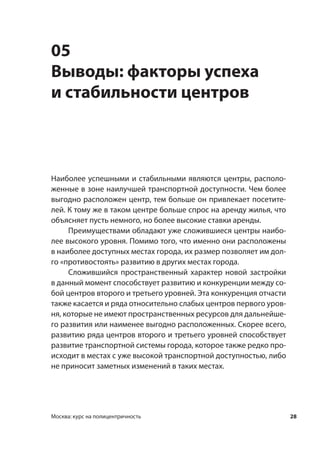 28Москва: курс на полицентричность
05
Выводы: факторы успеха
и стабильности центров
Наиболее успешными и стабильными являются центры, располо-
женные в зоне наилучшей транспортной доступности. Чем более
выгодно расположен центр, тем больше он привлекает посетите-
лей. К тому же в таком центре больше спрос на аренду жилья, что
объясняет пусть немного, но более высокие ставки аренды.
Преимуществами обладают уже сложившиеся центры наибо-
лее высокого уровня. Помимо того, что именно они расположены
в наиболее доступных местах города, их размер позволяет им дол-
го «противостоять» развитию в других местах города.
Сложившийся пространственный характер новой застройки
в данный момент способствует развитию и конкуренции между со-
бой центров второго и третьего уровней. Эта конкуренция отчасти
также касается и ряда относительно слабых центров первого уров-
ня, которые не имеют пространственных ресурсов для дальнейше-
го развития или наименее выгодно расположенных. Скорее всего,
развитию ряда центров второго и третьего уровней способствует
развитие транспортной системы города, которое также редко про-
исходит в местах с уже высокой транспортной доступностью, либо
не приносит заметных изменений в таких местах.
 
