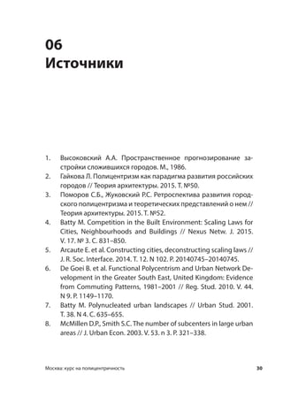 30Москва: курс на полицентричность
06
Источники
1. Высоковский А.А. Пространственное прогнозирование за-
стройки сложившихся городов. М., 1986.
2. Гайкова Л. Полицентризм как парадигма развития российских
городов // Теория архитектуры. 2015. Т. №50.
3. Поморов С.Б., Жуковский Р.С. Ретроспектива развития город-
ского полицентризма и теоретических представлений о нем //
Теория архитектуры. 2015. T. №52.
4. Batty M. Competition in the Built Environment: Scaling Laws for
Cities, Neighbourhoods and Buildings // Nexus Netw. J. 2015.
V. 17. № 3. С. 831–850.
5. Arcaute E. et al. Constructing cities, deconstructing scaling laws //
J. R. Soc. Interface. 2014. Т. 12. N 102. P. 20140745–20140745.
6. De Goei B. et al. Functional Polycentrism and Urban Network De-
velopment in the Greater South East, United Kingdom: Evidence
from Commuting Patterns, 1981–2001 // Reg. Stud. 2010. V. 44.
N 9. P. 1149–1170.
7. Batty M. Polynucleated urban landscapes // Urban Stud. 2001.
Т. 38. N 4. С. 635–655.
8. McMillen D.P., Smith S.C. The number of subcenters in large urban
areas // J. Urban Econ. 2003. V. 53. n 3. P. 321–338.
 