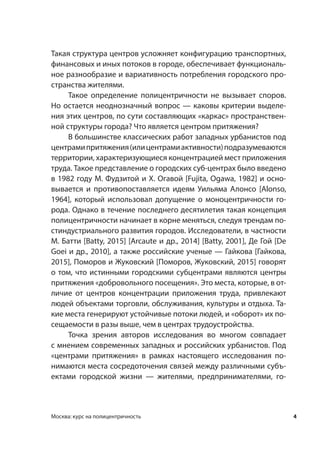 4Москва: курс на полицентричность
Такая структура центров усложняет конфигурацию транспортных,
финансовых и иных потоков в городе, обеспечивает функциональ-
ное разнообразие и вариативность потребления городского про-
странства жителями.
Такое определение полицентричности не вызывает споров.
Но остается неоднозначный вопрос — каковы критерии выделе-
ния этих центров, по сути составляющих «каркас» пространствен-
ной структуры города? Что является центром притяжения?
В большинстве классических работ западных урбанистов под
центрамипритяжения(илицентрамиактивности)подразумеваются
территории, характеризующиеся концентрацией мест приложения
труда. Такое представление о городских суб-центрах было введено
в 1982 году М. Фудзитой и Х. Огавой [Fujita, Ogawa, 1982] и осно-
вывается и  противопоставляется идеям Уильяма Алонсо [Alonso,
1964], который использовал допущение о  моноцентричности го-
рода. Однако в течение последнего десятилетия такая концепция
полицентричности начинает в корне меняться, следуя трендам по-
стиндустриального развития городов. Исследователи, в частности
М. Батти [Batty, 2015] [Arcaute и др., 2014] [Batty, 2001], Де Гой [De
Goei и др., 2010], а также российские ученые — Гайкова [Гайкова,
2015], Поморов и Жуковский [Поморов, Жуковский, 2015] говорят
о том, что истинными городскими субцентрами являются центры
притяжения «добровольного посещения». Это места, которые, в от-
личие от центров концентрации приложения труда, привлекают
людей объектами торговли, обслуживания, культуры и отдыха. Та-
кие места генерируют устойчивые потоки людей, и «оборот» их по-
сещаемости в разы выше, чем в центрах трудоустройства.
Точка зрения авторов исследования во многом совпадает
с мнением современных западных и российских урбанистов. Под
«центрами притяжения» в  рамках настоящего исследования по-
нимаются места сосредоточения связей между различными субъ-
ектами городской жизни  — жителями, предпринимателями, го-
 