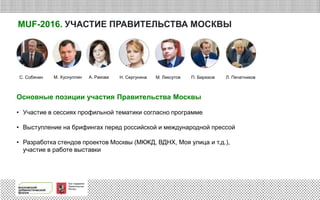 При поддержке
Правительства
Москвы
MUF-2016. УЧАСТИЕ ПРАВИТЕЛЬСТВА МОСКВЫ
Основные позиции участия Правительства Москвы
• Участие в сессиях профильной тематики согласно программе
• Выступление на брифингах перед российской и международной прессой
• Разработка стендов проектов Москвы (МКЖД, ВДНХ, Моя улица и т.д.),
участие в работе выставки
С. Собянин М. Хуснуллин А. Ракова М. ЛиксутовН. Сергунина Л. ПечатниковП. Бирюков
 