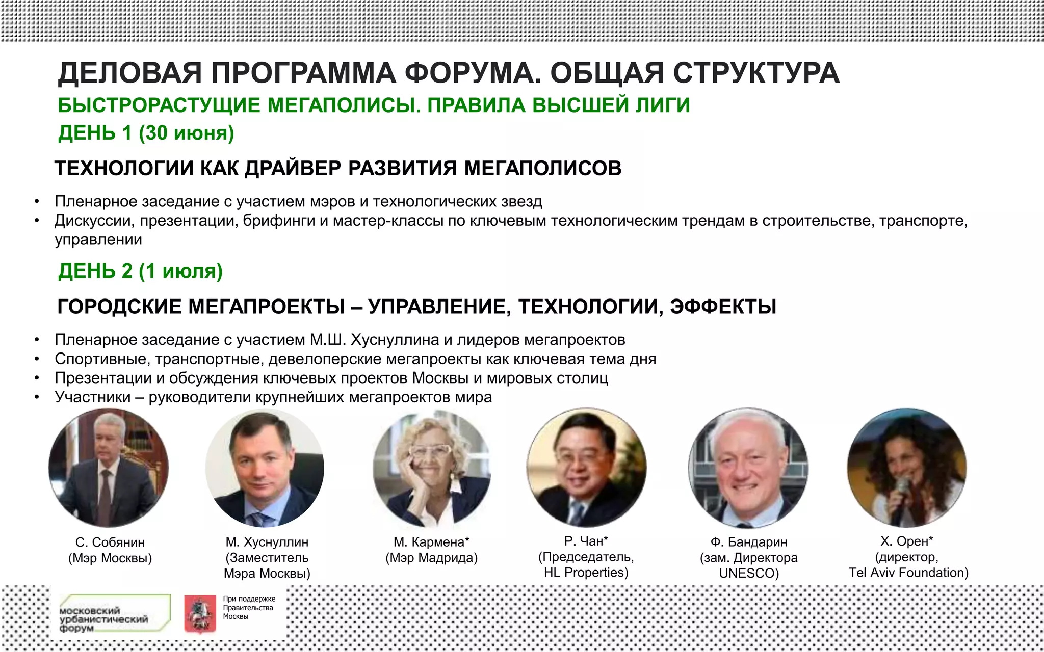 При поддержке
Правительства
Москвы
ДЕЛОВАЯ ПРОГРАММА ФОРУМА. ОБЩАЯ СТРУКТУРА
ДЕНЬ 1 (30 июня)
• Пленарное заседание с участием мэров и технологических звезд
• Дискуссии, презентации, брифинги и мастер-классы по ключевым технологическим трендам в строительстве, транспорте,
управлении
• Пленарное заседание с участием М.Ш. Хуснуллина и лидеров мегапроектов
• Спортивные, транспортные, девелоперские мегапроекты как ключевая тема дня
• Презентации и обсуждения ключевых проектов Москвы и мировых столиц
• Участники – руководители крупнейших мегапроектов мира
С. Собянин
(Мэр Москвы)
М. Хуснуллин
(Заместитель
Мэра Москвы)
М. Кармена*
(Мэр Мадрида)
Р. Чан*
(Председатель,
HL Properties)
Ф. Бандарин
(зам. Директора
UNESCO)
Х. Орен*
(директор,
Tel Aviv Foundation)
ТЕХНОЛОГИИ КАК ДРАЙВЕР РАЗВИТИЯ МЕГАПОЛИСОВ
ДЕНЬ 2 (1 июля)
ГОРОДСКИЕ МЕГАПРОЕКТЫ – УПРАВЛЕНИЕ, ТЕХНОЛОГИИ, ЭФФЕКТЫ
БЫСТРОРАСТУЩИЕ МЕГАПОЛИСЫ. ПРАВИЛА ВЫСШЕЙ ЛИГИ
 