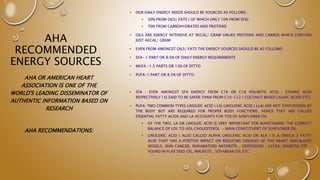 AHA
RECOMMENDED
ENERGY SOURCES
• OUR DAILY ENERGY NEEDS SHOULD BE SOURCED AS FOLLOWS :
• 30% FROM OILS/ FATS ( OF WHICH ONLY 10% FROM SFA)
• 70% FROM CARBOHYDRATES AND PROTEINS
• OILS ARE ENERGY INTENSIVE AT 9KCAL/ GRAM UNLIKE PROTEINS AND CARBOS WHICH CONTAIN
JUST 4KCAL/ GRAM
• EVEN FROM AMONGST OILS/ FATS THE ENERGY SOURCES SHOULD BE AS FOLLOWS:
• SFA- 1 PART OR 8.5% OF DAILY ENERGY REQUIREMENTS
• MUFA -1.5 PARTS OR 13% OF DITTO
• PUFA-1 PART OR 8.5% OF DITTO
• SFA : EVEN AMONGST SFA ENERGY FROM C16 OR C18 (PALMITIC ACID , STEARIC ACID
RESPECTIVELY ) IS SAID TO BE SAFER THAN FROM C10-C12 ( COCONUT BASED LAURIC ACIDS ETC)
• PUFA: TWO COMMON TYPES LINOLEIC ACID ( LA) LINOLENIC ACID ( LLA) ARE NOT SYNTHESIZED BY
THE BODY BUT ARE REQUIRED FOR PROPER BODY FUNCTIONS. HENCE THEY ARE CALLED
ESSENTIAL FATTY ACIDS AND LA ACCOUNTS FOR 72% OF SUNFLOWER OIL
• OF THE TWO, LA OR LINOLEIC ACID IS VERY IMPORTANT FOR MAINTAINING THE CORRECT
BALANCE OF LDL TO HDL CHOLESTEROL - MAIN CONSTITUENT OF SUNFLOWER OIL
• LINOLENIC ACID ( ALSO CALLED ALPHA LINOLENIC ACID OR ALA ) IS A OMEGA 3 FATTY
ACID THAT HAS A POSITIVE IMPACT ON REDUCING DISEASES OF THE HEART AND BLOOD
VESSELS, SKIN CANCER, RHEUMATOID ARTHRITIS , DEPRESSION , ULCER, DIABETES ETC –
FOUND IN FLAX SEED OIL, WALNUTS , SOYABEAN OIL ETC
AHA OR AMERICAN HEART
ASSOCIATION IS ONE OF THE
WORLD'S LEADING DISSEMINATOR OF
AUTHENTIC INFORMATION BASED ON
RESEARCH
AHA RECOMMENDATIONS:
 