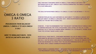 OMEGA 6:OMEGA
3 RATIO
EARLY MAN WAS CONSUMING MORE OF OMEGA 3 THAN OMEGA 6 BUT WITH THE
WESTERNISATION OF DIET, OMEGA 6 OILS STARTED DOMINATING THE OMEGA 3 LEADING
TO A HUGE IMBALANCE.
THE IDEAL RATION BETWEEN OMEGA 6 TO OMEGA 3 IS SAID TO BE BETWEEN 7:1 TO 10:1 .
HOWEVER POPULAR OILS LIKE SUNFOWER OIL HAVE ABOUT 71% OMEGA 6 LINOLEIC ACID
AND JUST ABOUT 1% OMEGA 3 LINOLENIC ACID . HENCE NUTRITIONISTS ARE ALWAYS IN
SEARCH OF THE BEST MIX OF EDIBLE OILS.
HOWEVER , IT MUST BE REMEMBERED THAT THE BIGGEST CONTRIBUTION OF OMEGA 6 OILS
IS TOWARDS REDUCING THE TOTAL CHOLESTEROL LEVEL AS WELL AS THE LDL-C LEVEL.
ESPECIALLY SO, IF THE SFA IS LEANING MORE TOWARDS C16-C18 PALMITIC, STEARIC ACIDS
THAN THE COCONUT BASED LAURIC ACIDS.
BASED ON ALL THESE INPUTS , CONSUMERS PREFERRED THE USE OF OMEGA 6 RICH
SUNFLOWER OIL BECAUSE OF ITS IMPACT ON REDUCING TOTAL CHOLESTEROL AND THE
BAD LDL-C. BUT BY USING SUNFLOWER OIL PREDOMINANTLY , THE USE OF OMEGA 6 FATTY
ACIDS HAS INCREASED TO A POINT THAT THE AHA RECOMMENDED RATIO OF 1:1.5:1 OF
SFA: MUFA: PUFA IS BADLY SKEWED IN FAVOUR OF PUFA.
HENCE THERE IS A GROWING NEED TO REBALANCE THE OIL MIX RATIO IN FAVOUR OF MUFA
, THE PREDOMINANT SOURCE OF WHICH IS OLIVE OIL AND GROUNDNUT OIL.
PROGRESSION FROM BALANCED
OMEGA 3 :OMEGA 6 TO HIGH OMEGA
6 OILS
NEED TO REBALANCE MUFA : PUFA
RATIO IN LINE WITH AHA RECO
 