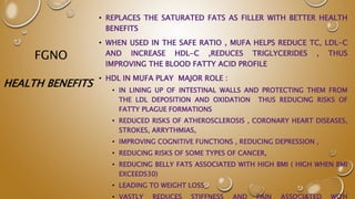 FGNO
• REPLACES THE SATURATED FATS AS FILLER WITH BETTER HEALTH
BENEFITS
• WHEN USED IN THE SAFE RATIO , MUFA HELPS REDUCE TC, LDL-C
AND INCREASE HDL-C ,REDUCES TRIGLYCERIDES , THUS
IMPROVING THE BLOOD FATTY ACID PROFILE
• HDL IN MUFA PLAY MAJOR ROLE :
• IN LINING UP OF INTESTINAL WALLS AND PROTECTING THEM FROM
THE LDL DEPOSITION AND OXIDATION THUS REDUCING RISKS OF
FATTY PLAGUE FORMATIONS
• REDUCED RISKS OF ATHEROSCLEROSIS , CORONARY HEART DISEASES,
STROKES, ARRYTHMIAS,
• IMPROVING COGNITIVE FUNCTIONS , REDUCING DEPRESSION ,
• REDUCING RISKS OF SOME TYPES OF CANCER,
• REDUCING BELLY FATS ASSOCIATED WITH HIGH BMI ( HIGH WHEN BMI
EXCEEDS30)
• LEADING TO WEIGHT LOSS
• VASTLY REDUCES STIFFNESS AND PAIN ASSOCIATED WITH
HEALTH BENEFITS
 