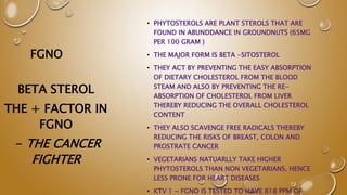 FGNO
• PHYTOSTEROLS ARE PLANT STEROLS THAT ARE
FOUND IN ABUNDDANCE IN GROUNDNUTS (65MG
PER 100 GRAM )
• THE MAJOR FORM IS BETA -SITOSTEROL
• THEY ACT BY PREVENTING THE EASY ABSORPTION
OF DIETARY CHOLESTEROL FROM THE BLOOD
STEAM AND ALSO BY PREVENTING THE RE-
ABSORPTION OF CHOLESTEROL FROM LIVER
THEREBY REDUCING THE OVERALL CHOLESTEROL
CONTENT
• THEY ALSO SCAVENGE FREE RADICALS THEREBY
REDUCING THE RISKS OF BREAST, COLON AND
PROSTRATE CANCER
• VEGETARIANS NATUARLLY TAKE HIGHER
PHYTOSTEROLS THAN NON VEGETARIANS, HENCE
LESS PRONE FOR HEART DISEASES
• KTV 1 ~ FGNO IS TESTED TO HAVE 818 PPM OF
BETA STEROL
THE + FACTOR IN
FGNO
- THE CANCER
FIGHTER
 