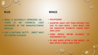PLUS
• BEING A NATURALLY EXPRESSED OIL ,
THERE IS NO CHEMICAL USED
ANYWHERE IN THE MANUFACTURING
PROCESS
• HAS A NATURAL NUTTY , SWEET MILD
OR STRONG FLAVOUR
MINUS
• AFLATOXINS
• SHORTER SHELF LIFE THAN REFINED OILS
DUE TO HIGH MUFA / PUFA BEING LOW
ON OXIDATIVE STABILITY UNDER HEAT
AND LIGHT
• SOME PEOPLE MAYBE ALLERGIC TO
GROUNDNUT OIL
• PV RISE RAPID AFTER A FEW WEEKS , SO
MAY AFFECT SMELL AND TASTE
 