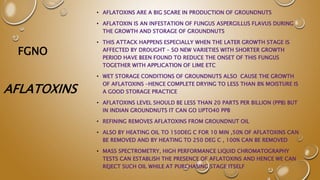 FGNO
• AFLATOXINS ARE A BIG SCARE IN PRODUCTION OF GROUNDNUTS
• AFLATOXIN IS AN INFESTATION OF FUNGUS ASPERGILLUS FLAVUS DURING
THE GROWTH AND STORAGE OF GROUNDNUTS
• THIS ATTACK HAPPENS ESPECIALLY WHEN THE LATER GROWTH STAGE IS
AFFECTED BY DROUGHT – SO NEW VARIETIES WITH SHORTER GROWTH
PERIOD HAVE BEEN FOUND TO REDUCE THE ONSET OF THIS FUNGUS
TOGETHER WITH APPLICATION OF LIME ETC
• WET STORAGE CONDITIONS OF GROUNDNUTS ALSO CAUSE THE GROWTH
OF AFLATOXINS –HENCE COMPLETE DRYING TO LESS THAN 8% MOISTURE IS
A GOOD STORAGE PRACTICE
• AFLATOXINS LEVEL SHOULD BE LESS THAN 20 PARTS PER BILLION (PPB) BUT
IN INDIAN GROUNDNUTS IT CAN GO UPTO40 PPB
• REFINING REMOVES AFLATOXINS FROM GROUNDNUT OIL
• ALSO BY HEATING OIL TO 150DEG C FOR 10 MIN ,50% OF AFLATOXINS CAN
BE REMOVED AND BY HEATING TO 250 DEG C , 100% CAN BE REMOVED
• MASS SPECTROMETRY, HIGH PERFORMANCE LIQUID CHROMATOGRAPHY
TESTS CAN ESTABLISH THE PRESENCE OF AFLATOXINS AND HENCE WE CAN
REJECT SUCH OIL WHILE AT PURCHASING STAGE ITSELF
AFLATOXINS
 