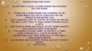 INSTRUCTIONS FOR STUDY
1) PLEASE FIND A CALM , CLOSED ROOM FOR FOCUSING
ON THIS AUDIO
2) PLEASE USE A HEAD PHONE FOR LISTENING TO MY
AUDIO WHILE YOU FOCUS YOUR EYES ON THE
PRESENTATION.BEFORE YOU
3) KEEP A PRINTED COPY OF THE PPT IN FRONT OF YOU OR
THE SOFT COPY ITSELF IF YOUR PHONE SUPPORTS SUCH
A PPTX
4) KEEP ASIDE A PAPER AND PENCIL TO JOT DOWN DOUBTS
OR CLARIFICATIONS TO BE ASKED
5) IT IS ALWAYS A GOOD HABIT TO LISTEN 3-4 TIMES
OVER A PERIOD OF 2-3 DAYS IN ORDER TO
UNDERSTAND THIS TOPIC ESPECIALLY IF YOU ARE A
NON SCIENCE PERSON
6) ALL WE NEED ARE SCIENTIFIC PEOPLE AND NOT SCIENCE
PEOPLE
7) GOOD LUCK
 