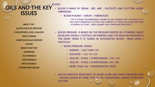 OILS AND THE KEY
ISSUES
• BLOOD :
• BLOOD IS MADE OF SERUM , RBC, WBC , PLATELETS AND CLOTTING AGENT
FIBRINOGEN
• BLOOD PLASMA = SERUM + FIBRINOGEN
• ( VIT K IS REQD FOR FIBRINOGEN, SESAME OIL HAS VITAMIN K BUT TOO MUCH OF IT
CAN CAUSE UNWANTED CLOTTING AND SCARRING OF TISSUES AS IN VERICOSE VEINS
– SO MORAL OF STORY , EVERY ELEMENT HAS A MAIN AND SIDE EFFECT)
• BLOOD PRESSURE IS BASED ON THE PRESSURE EXERTED BY A PUMPING HEART
ON BLOOD VESSELS ( SYSTOLIC OR PUMPING) AND THE REDUCED PRESSURE IN
THE HEART WHEN IT IS TAKING IN OXYGENATED BLOOD FROM LUNGS (
DIASTOLIC)
• BLOOD PRESSURE RANGE –
• NORMAL – LESS THAN 120
• ELEVATED – 120 TO 129
• HIGH BP – STAGE 1 HYPERTENSION -130-139
• HIGH BP – STAGE 2 HYPERTENSION-140-180
• MORE THAN 180 – HYPERSENSITIVE CRISIS
• BLOCKS INDICATE RESISTANCE TO BLOOD FLOW AND HENCE PRESSURE RISES
– BLOCKS CAUSED BY SOME TYPE OF LDL CHOLESTEROL AMONG OTHER RISK
FACTORS
IMPACT ON :
BLOOD & BLOOD PRESSURE
CHOLESTEROL LEVEL IN BLOOD
TRIGLYCERIDES
CARDIOVASCULAR DISEASES
STROKE
BRAIN FUNCTION
HORMONES
TOCOPHEROLS
TOCOTRIENOLS
PHYTOSTEROLS
VITAMIN PRECURSORS
 