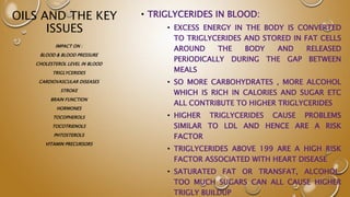 OILS AND THE KEY
ISSUES
• TRIGLYCERIDES IN BLOOD:
• EXCESS ENERGY IN THE BODY IS CONVERTED
TO TRIGLYCERIDES AND STORED IN FAT CELLS
AROUND THE BODY AND RELEASED
PERIODICALLY DURING THE GAP BETWEEN
MEALS
• SO MORE CARBOHYDRATES , MORE ALCOHOL
WHICH IS RICH IN CALORIES AND SUGAR ETC
ALL CONTRIBUTE TO HIGHER TRIGLYCERIDES
• HIGHER TRIGLYCERIDES CAUSE PROBLEMS
SIMILAR TO LDL AND HENCE ARE A RISK
FACTOR
• TRIGLYCERIDES ABOVE 199 ARE A HIGH RISK
FACTOR ASSOCIATED WITH HEART DISEASE
• SATURATED FAT OR TRANSFAT, ALCOHOL,
TOO MUCH SUGARS CAN ALL CAUSE HIGHER
TRIGLY BUILDUP
IMPACT ON :
BLOOD & BLOOD PRESSURE
CHOLESTEROL LEVEL IN BLOOD
TRIGLYCERIDES
CARDIOVASCULAR DISEASES
STROKE
BRAIN FUNCTION
HORMONES
TOCOPHEROLS
TOCOTRIENOLS
PHTOSTEROLS
VITAMIN PRECURSORS
 