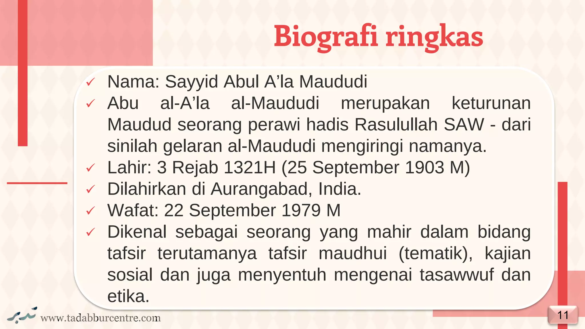 www.tadabburcentre.com
✓ Nama: Sayyid Abul A’la Maududi
✓ Abu al-A’la al-Maududi merupakan keturunan
Maudud seorang perawi hadis Rasulullah SAW - dari
sinilah gelaran al-Maududi mengiringi namanya.
✓ Lahir: 3 Rejab 1321H (25 September 1903 M)
✓ Dilahirkan di Aurangabad, India.
✓ Wafat: 22 September 1979 M
✓ Dikenal sebagai seorang yang mahir dalam bidang
tafsir terutamanya tafsir maudhui (tematik), kajian
sosial dan juga menyentuh mengenai tasawwuf dan
etika.
Biografi ringkas
11
 