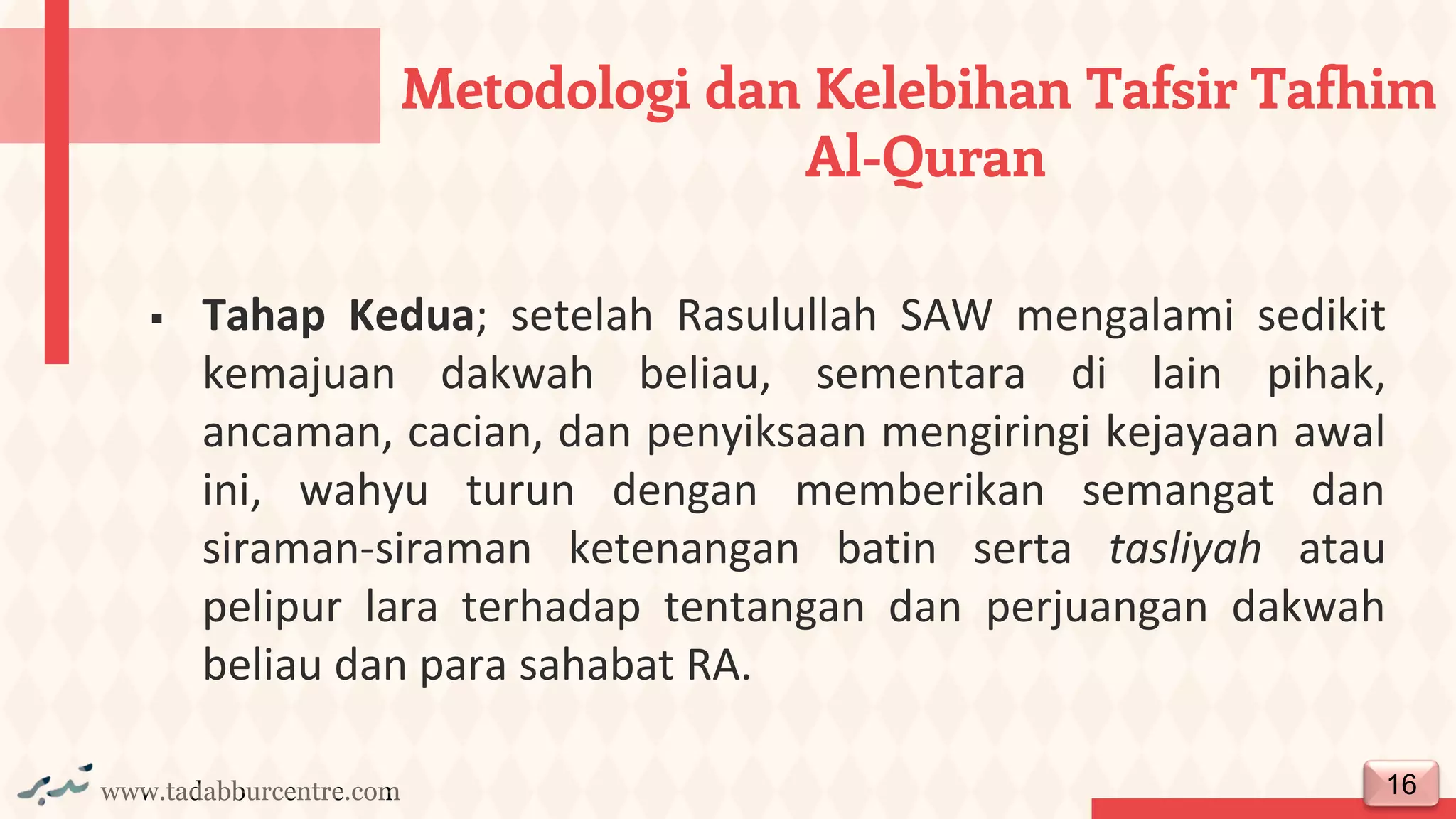 www.tadabburcentre.com
▪ Tahap Kedua; setelah Rasulullah SAW mengalami sedikit
kemajuan dakwah beliau, sementara di lain pihak,
ancaman, cacian, dan penyiksaan mengiringi kejayaan awal
ini, wahyu turun dengan memberikan semangat dan
siraman-siraman ketenangan batin serta tasliyah atau
pelipur lara terhadap tentangan dan perjuangan dakwah
beliau dan para sahabat RA.
16
Metodologi dan Kelebihan Tafsir Tafhim
Al-Quran
 
