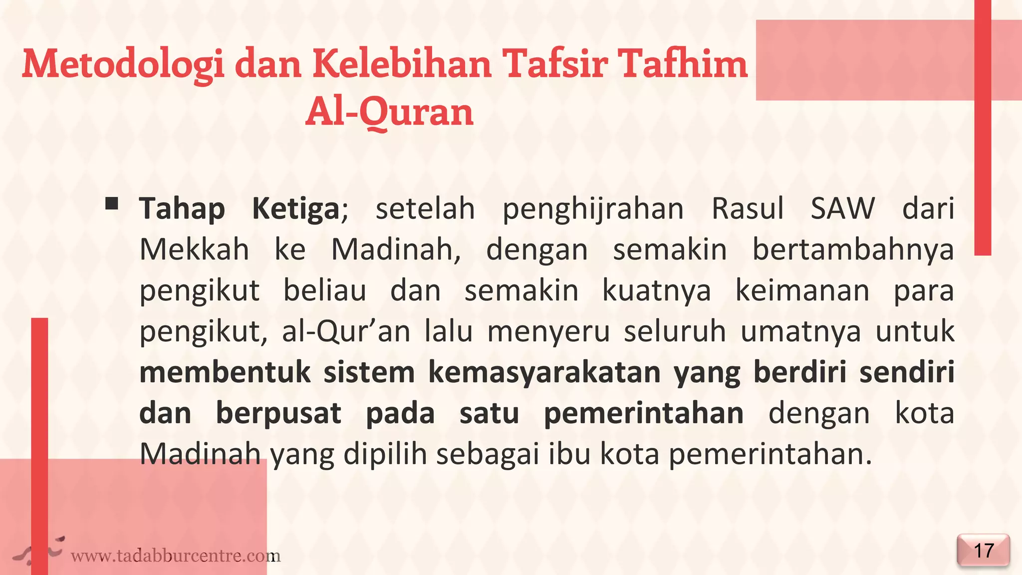 www.tadabburcentre.com
▪ Tahap Ketiga; setelah penghijrahan Rasul SAW dari
Mekkah ke Madinah, dengan semakin bertambahnya
pengikut beliau dan semakin kuatnya keimanan para
pengikut, al-Qur’an lalu menyeru seluruh umatnya untuk
membentuk sistem kemasyarakatan yang berdiri sendiri
dan berpusat pada satu pemerintahan dengan kota
Madinah yang dipilih sebagai ibu kota pemerintahan.
17
Metodologi dan Kelebihan Tafsir Tafhim
Al-Quran
 