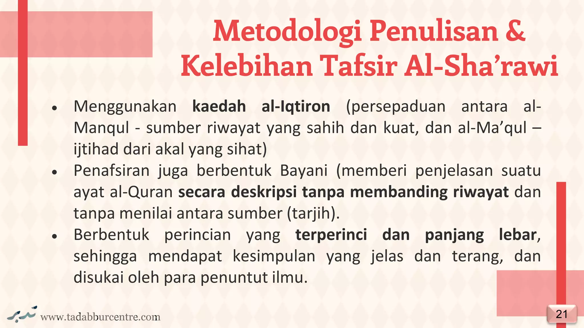 www.tadabburcentre.com
• Menggunakan kaedah al-Iqtiron (persepaduan antara al-
Manqul - sumber riwayat yang sahih dan kuat, dan al-Ma’qul –
ijtihad dari akal yang sihat)
• Penafsiran juga berbentuk Bayani (memberi penjelasan suatu
ayat al-Quran secara deskripsi tanpa membanding riwayat dan
tanpa menilai antara sumber (tarjih).
• Berbentuk perincian yang terperinci dan panjang lebar,
sehingga mendapat kesimpulan yang jelas dan terang, dan
disukai oleh para penuntut ilmu.
Metodologi Penulisan &
Kelebihan Tafsir Al-Sha’rawi
21
 