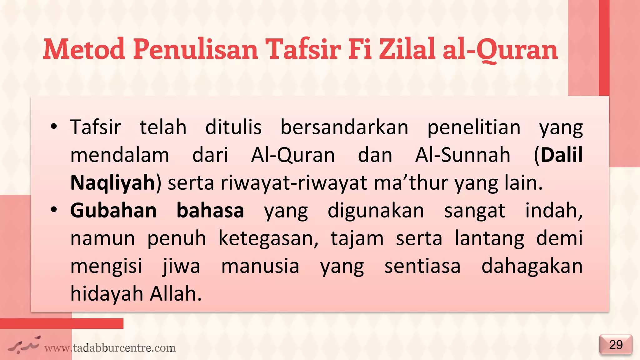 www.tadabburcentre.com
Metod Penulisan Tafsir Fi Zilal al-Quran
29
• Tafsir telah ditulis bersandarkan penelitian yang
mendalam dari Al-Quran dan Al-Sunnah (Dalil
Naqliyah) serta riwayat-riwayat ma’thur yang lain.
• Gubahan bahasa yang digunakan sangat indah,
namun penuh ketegasan, tajam serta lantang demi
mengisi jiwa manusia yang sentiasa dahagakan
hidayah Allah.
 