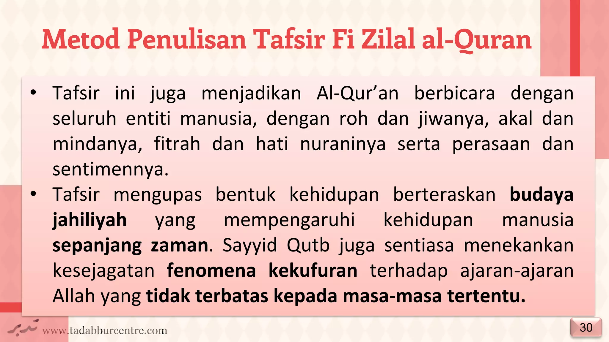 www.tadabburcentre.com
Metod Penulisan Tafsir Fi Zilal al-Quran
30
• Tafsir ini juga menjadikan Al-Qur’an berbicara dengan
seluruh entiti manusia, dengan roh dan jiwanya, akal dan
mindanya, fitrah dan hati nuraninya serta perasaan dan
sentimennya.
• Tafsir mengupas bentuk kehidupan berteraskan budaya
jahiliyah yang mempengaruhi kehidupan manusia
sepanjang zaman. Sayyid Qutb juga sentiasa menekankan
kesejagatan fenomena kekufuran terhadap ajaran-ajaran
Allah yang tidak terbatas kepada masa-masa tertentu.
 