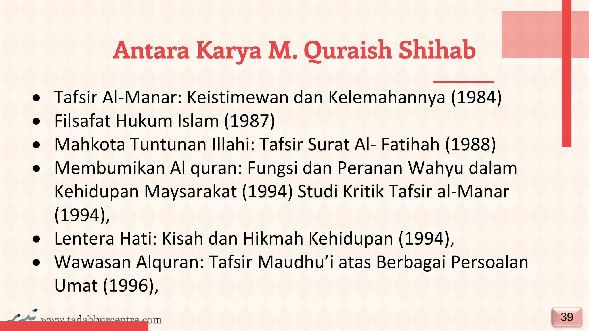 www.tadabburcentre.com
Antara Karya M. Quraish Shihab
39
• Tafsir Al-Manar: Keistimewan dan Kelemahannya (1984)
• Filsafat Hukum Islam (1987)
• Mahkota Tuntunan Illahi: Tafsir Surat Al- Fatihah (1988)
• Membumikan Al quran: Fungsi dan Peranan Wahyu dalam
Kehidupan Maysarakat (1994) Studi Kritik Tafsir al-Manar
(1994),
• Lentera Hati: Kisah dan Hikmah Kehidupan (1994),
• Wawasan Alquran: Tafsir Maudhu’i atas Berbagai Persoalan
Umat (1996),
 