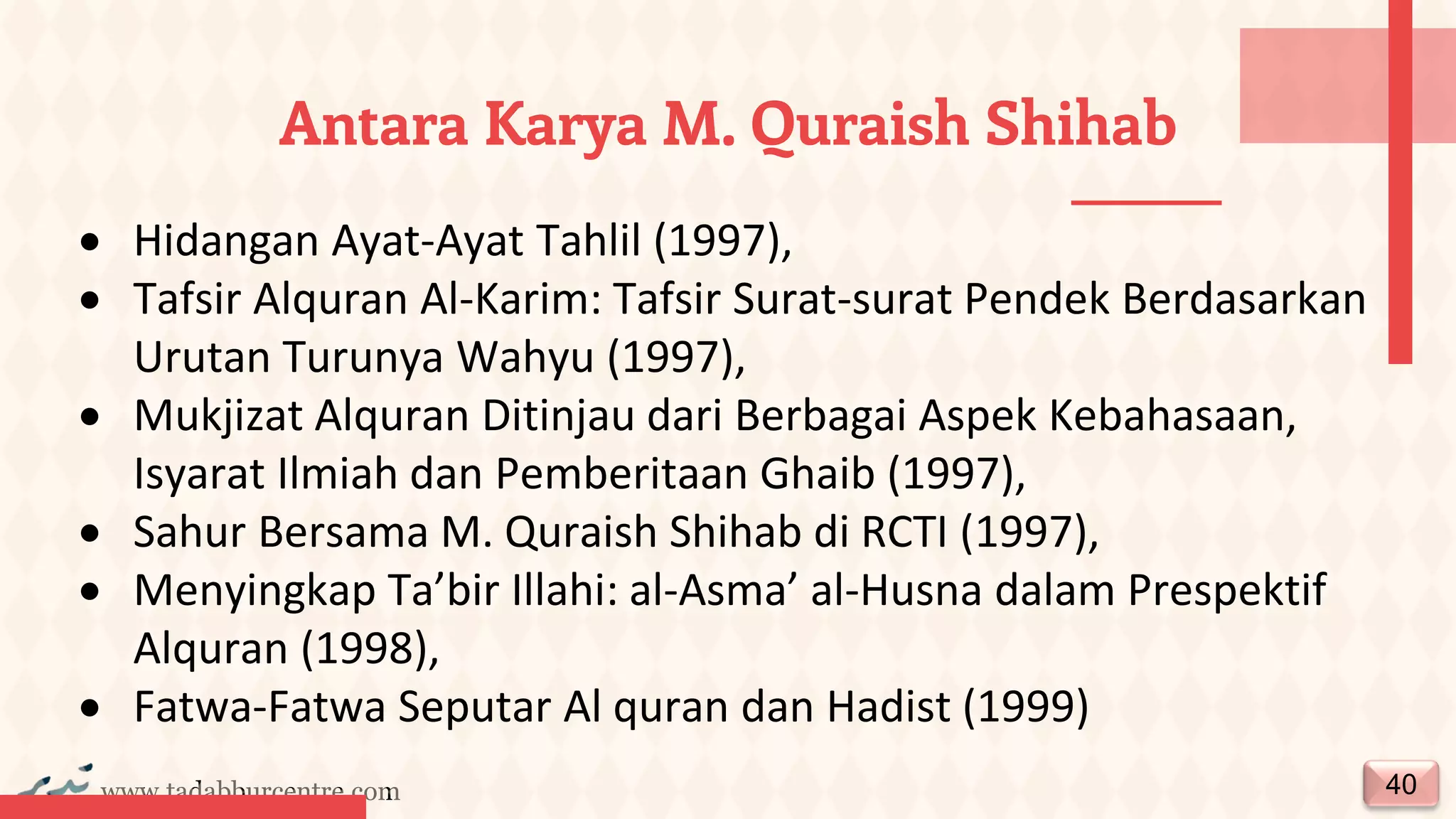 www.tadabburcentre.com
Antara Karya M. Quraish Shihab
40
• Hidangan Ayat-Ayat Tahlil (1997),
• Tafsir Alquran Al-Karim: Tafsir Surat-surat Pendek Berdasarkan
Urutan Turunya Wahyu (1997),
• Mukjizat Alquran Ditinjau dari Berbagai Aspek Kebahasaan,
Isyarat Ilmiah dan Pemberitaan Ghaib (1997),
• Sahur Bersama M. Quraish Shihab di RCTI (1997),
• Menyingkap Ta’bir Illahi: al-Asma’ al-Husna dalam Prespektif
Alquran (1998),
• Fatwa-Fatwa Seputar Al quran dan Hadist (1999)
 