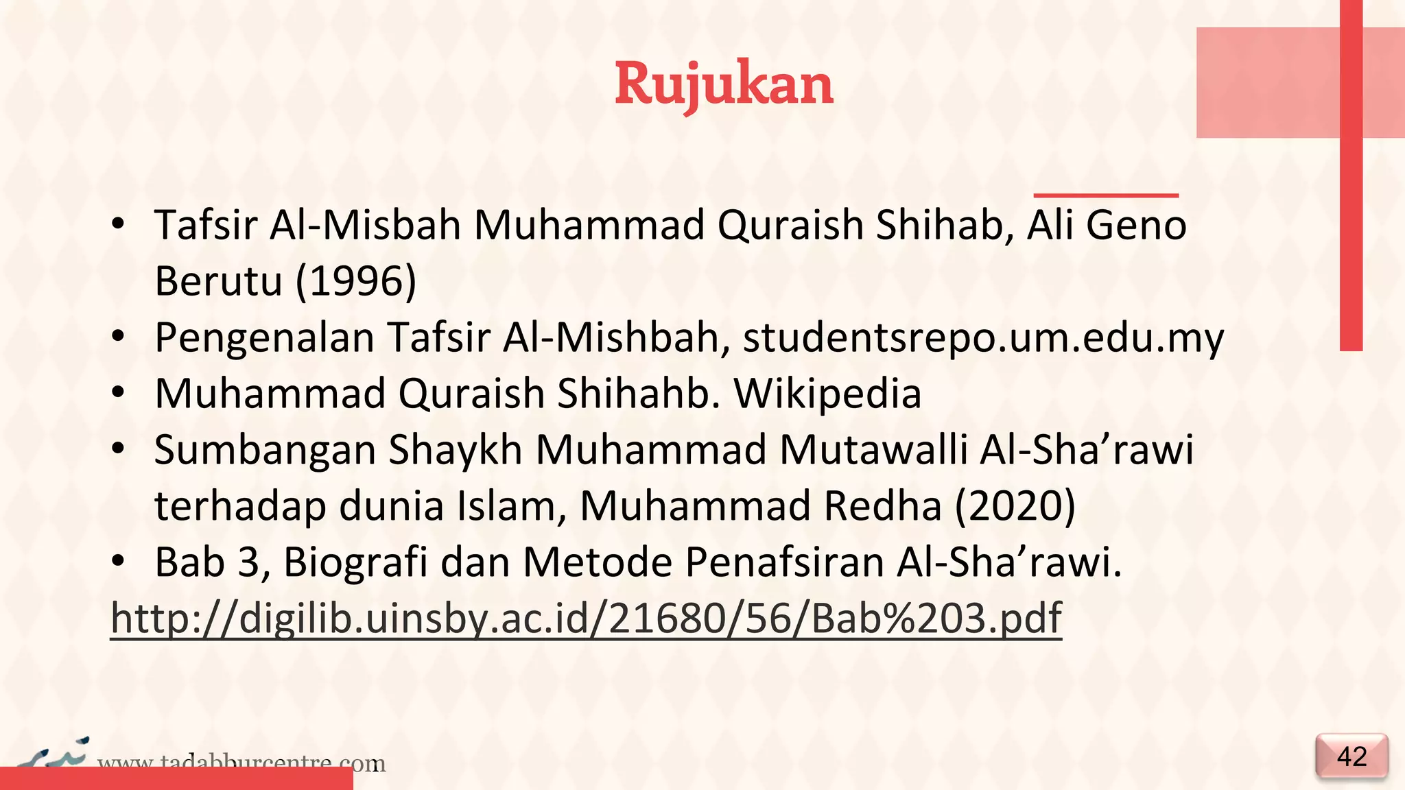 www.tadabburcentre.com
Rujukan
42
• Tafsir Al-Misbah Muhammad Quraish Shihab, Ali Geno
Berutu (1996)
• Pengenalan Tafsir Al-Mishbah, studentsrepo.um.edu.my
• Muhammad Quraish Shihahb. Wikipedia
• Sumbangan Shaykh Muhammad Mutawalli Al-Sha’rawi
terhadap dunia Islam, Muhammad Redha (2020)
• Bab 3, Biografi dan Metode Penafsiran Al-Sha’rawi.
http://digilib.uinsby.ac.id/21680/56/Bab%203.pdf
 