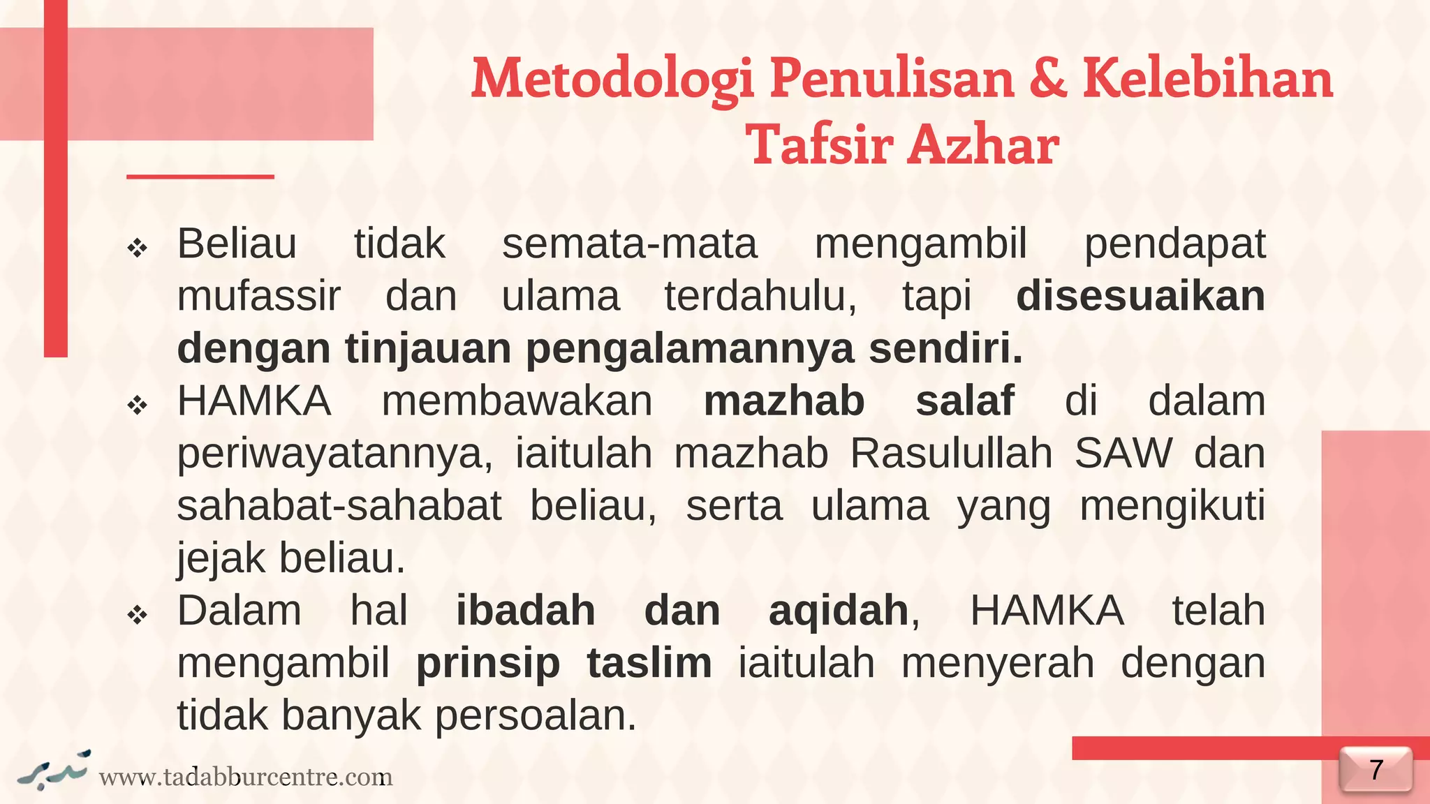 www.tadabburcentre.com
Metodologi Penulisan & Kelebihan
Tafsir Azhar
❖ Beliau tidak semata-mata mengambil pendapat
mufassir dan ulama terdahulu, tapi disesuaikan
dengan tinjauan pengalamannya sendiri.
❖ HAMKA membawakan mazhab salaf di dalam
periwayatannya, iaitulah mazhab Rasulullah SAW dan
sahabat-sahabat beliau, serta ulama yang mengikuti
jejak beliau.
❖ Dalam hal ibadah dan aqidah, HAMKA telah
mengambil prinsip taslim iaitulah menyerah dengan
tidak banyak persoalan.
7
 