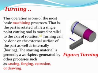 Turning ..
This operation is one of the most
basic machining processes. That is,
the part is rotated while a single
point cutting tool is moved parallel
to the axis of rotation.[1] Turning can
be done on the external surface of
the part as well as internally
(boring). The starting material is
generally a workpiece generated by
other processes such
as casting, forging, extrusion,
or drawing.
Figure; Turning
 