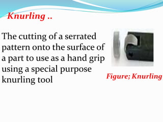 Knurling ..
Figure; Knurling
The cutting of a serrated
pattern onto the surface of
a part to use as a hand grip
using a special purpose
knurling tool
 