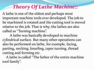 Theory Of Lathe Machine::
A lathe is one of the oldest and perhaps most
important machine tools ever developed. The job to
be machined is rotated and the cutting tool is moved
relative to the job. That is why; the lathes are also
called as “Turning machine”.
A lathe was basically developed to machine
cylindrical surface. But many other operations can
also be performed on lathe, for example, facing,
parting, necking, knurling, taper turning, thread
cutting and forming etc.
A lathe is called “The father of the entire machine
tool family”.
 