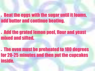 ● Beat the eggs with the sugar until it foams,
add butter and continue beating.
● Add the grated lemon peel, flour and yeast
mixed and sifted.
● The oven must be preheated to 180 degrees
for 20-25 minutes and then put the cupcakes
inside.
 