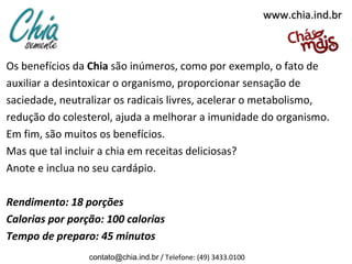 www.chia.ind.br



Os benefícios da Chia são inúmeros, como por exemplo, o fato de
auxiliar a desintoxicar o organismo, proporcionar sensação de
saciedade, neutralizar os radicais livres, acelerar o metabolismo,
redução do colesterol, ajuda a melhorar a imunidade do organismo.
Em fim, são muitos os benefícios.
Mas que tal incluir a chia em receitas deliciosas?
Anote e inclua no seu cardápio.

Rendimento: 18 porções
Calorias por porção: 100 calorias
Tempo de preparo: 45 minutos
                 contato@chia.ind.br / Telefone: (49) 3433.0100
 