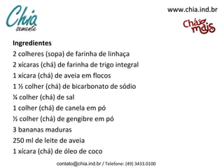 www.chia.ind.br



Ingredientes
2 colheres (sopa) de farinha de linhaça
2 xícaras (chá) de farinha de trigo integral
1 xícara (chá) de aveia em flocos
1 ½ colher (chá) de bicarbonato de sódio
¼ colher (chá) de sal
1 colher (chá) de canela em pó
½ colher (chá) de gengibre em pó
3 bananas maduras
250 ml de leite de aveia
1 xícara (chá) de óleo de coco
               contato@chia.ind.br / Telefone: (49) 3433.0100
 