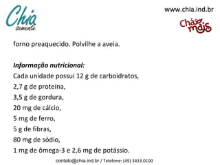 www.chia.ind.br



forno preaquecido. Polvilhe a aveia.

Informação nutricional:
Cada unidade possui 12 g de carboidratos,
2,7 g de proteína,
3,5 g de gordura,
20 mg de cálcio,
5 mg de ferro,
5 g de fibras,
80 mg de sódio,
1 mg de ômega-3 e 2,6 mg de potássio.
              contato@chia.ind.br / Telefone: (49) 3433.0100
 