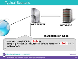 13
Typical Scenario
Widespread security flaws in web application development
Bob
WEB SERVER DATABASE
private void queryDB(String u_name) {
string sql = “SELECT * FROM users WHERE name = ‘ ” + u_name + “ ‘ ”;
doQuery(sql);
}
In Application Code
Bob
Bob
 